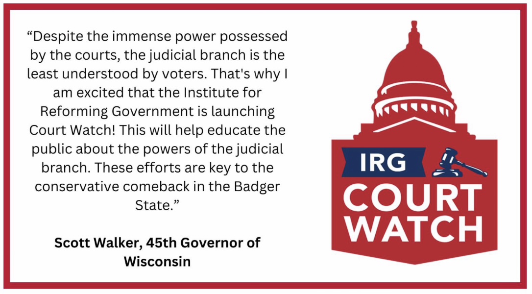 Quote from Scott Walker, 45th Governor of Wisconsin: Despite the immense power possessed by the courts, the judicial branch is the least understood by voters. That's why I am excited that the Institute for Reforming Government is launching Court Watch.